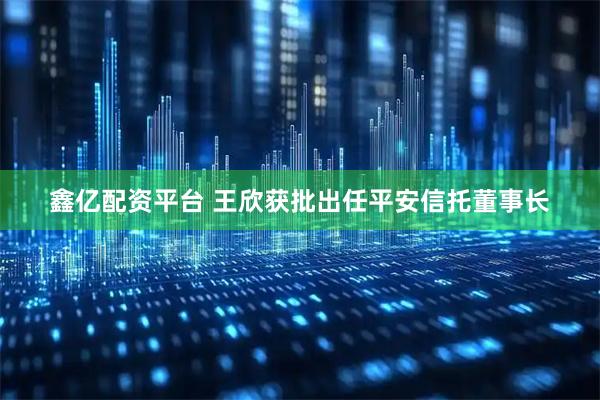 鑫亿配资平台 王欣获批出任平安信托董事长
