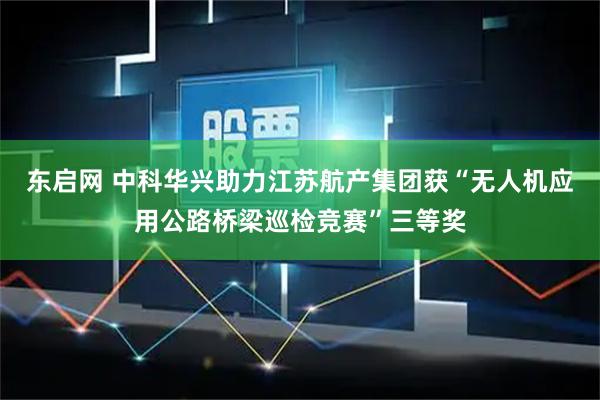 东启网 中科华兴助力江苏航产集团获“无人机应用公路桥梁巡检竞赛”三等奖