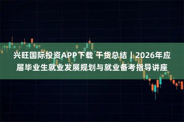 兴旺国际投资APP下载 干货总结丨2026年应届毕业生就业发展规划与就业备考指导讲座