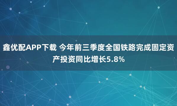 鑫优配APP下载 今年前三季度全国铁路完成固定资产投资同比增长5.8%