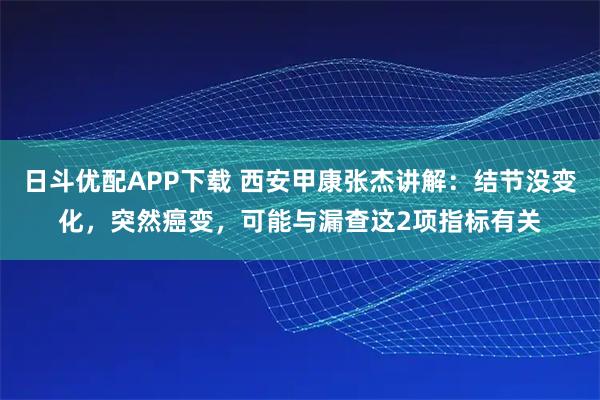 日斗优配APP下载 西安甲康张杰讲解：结节没变化，突然癌变，可能与漏查这2项指标有关