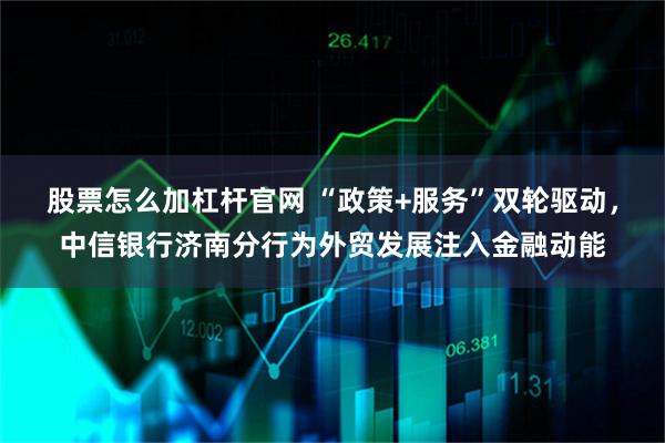 股票怎么加杠杆官网 “政策+服务”双轮驱动，中信银行济南分行为外贸发展注入金融动能