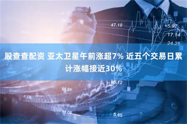 股查查配资 亚太卫星午前涨超7% 近五个交易日累计涨幅接近30%