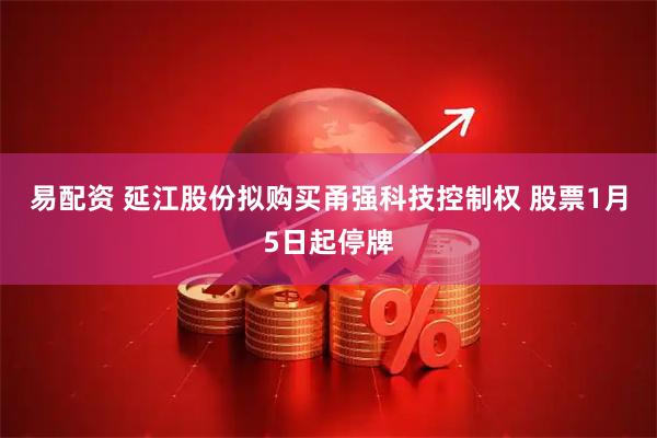 易配资 延江股份拟购买甬强科技控制权 股票1月5日起停牌