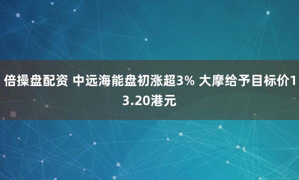 倍操盘配资 中远海能盘初涨超3% 大摩给予目标价13.20港元