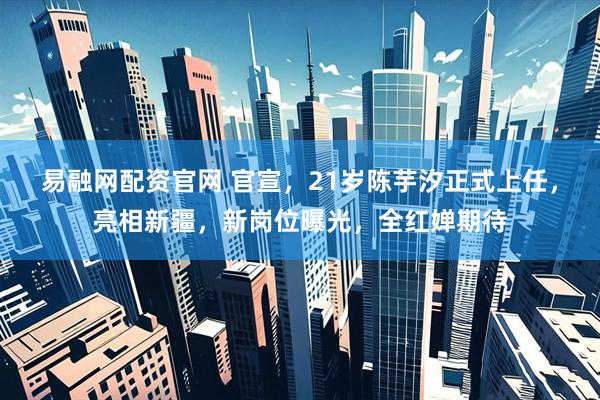 易融网配资官网 官宣，21岁陈芋汐正式上任，亮相新疆，新岗位曝光，全红婵期待