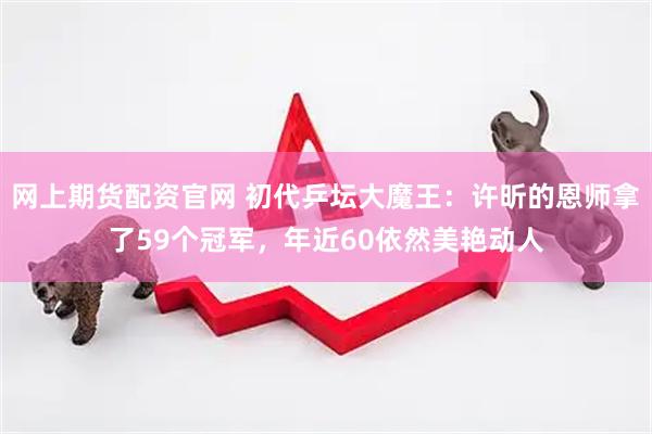 网上期货配资官网 初代乒坛大魔王：许昕的恩师拿了59个冠军，年近60依然美艳动人