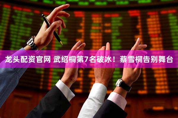 龙头配资官网 武绍桐第7名破冰！蔡雪桐告别舞台
