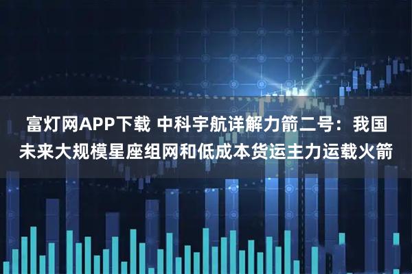 富灯网APP下载 中科宇航详解力箭二号：我国未来大规模星座组网和低成本货运主力运载火箭