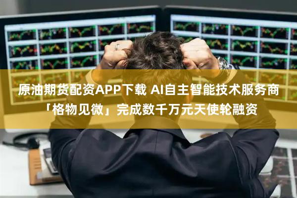 原油期货配资APP下载 AI自主智能技术服务商「格物见微」完成数千万元天使轮融资