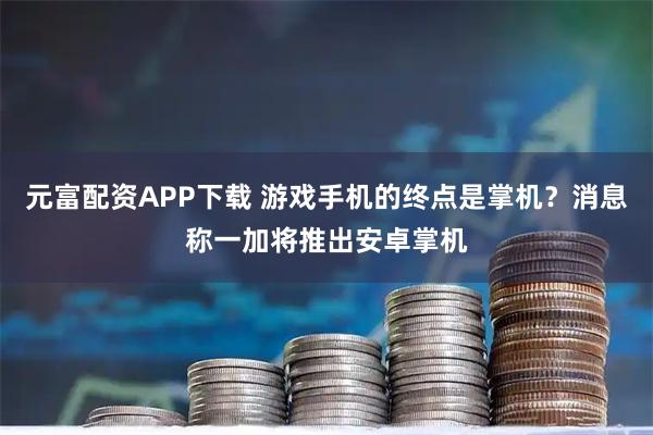 元富配资APP下载 游戏手机的终点是掌机？消息称一加将推出安卓掌机