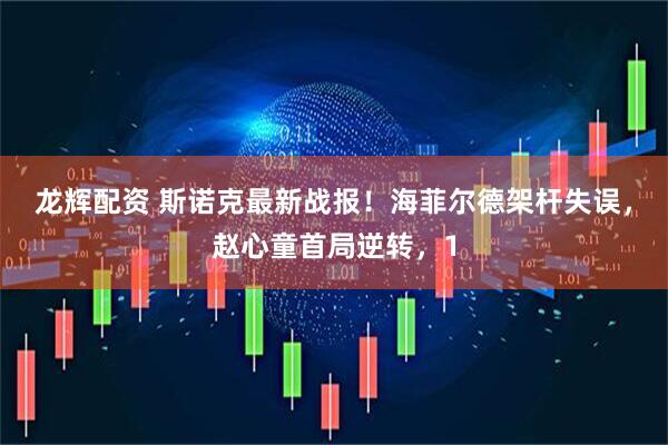 龙辉配资 斯诺克最新战报！海菲尔德架杆失误，赵心童首局逆转，1