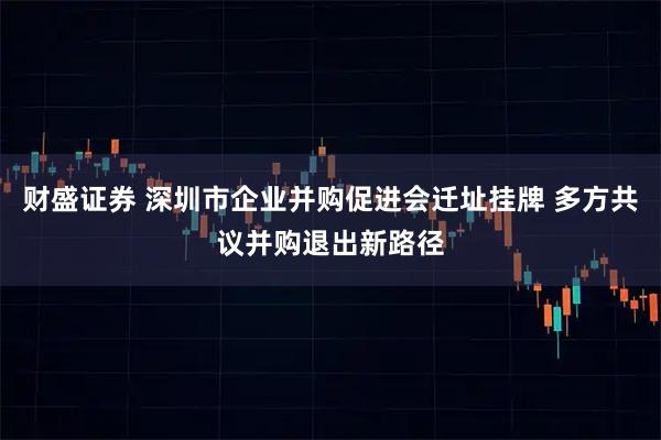 财盛证券 深圳市企业并购促进会迁址挂牌 多方共议并购退出新路径