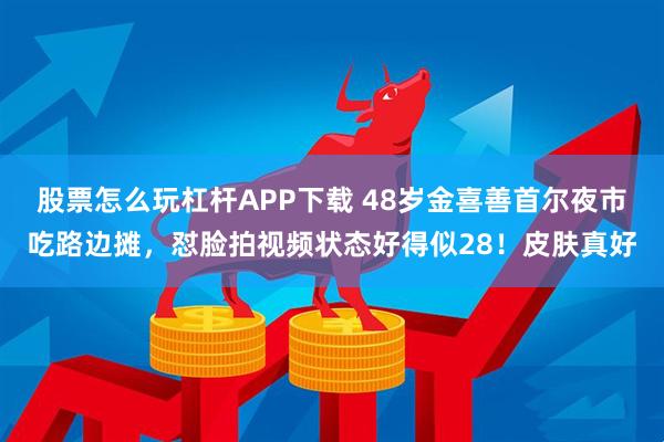 股票怎么玩杠杆APP下载 48岁金喜善首尔夜市吃路边摊，怼脸拍视频状态好得似28！皮肤真好