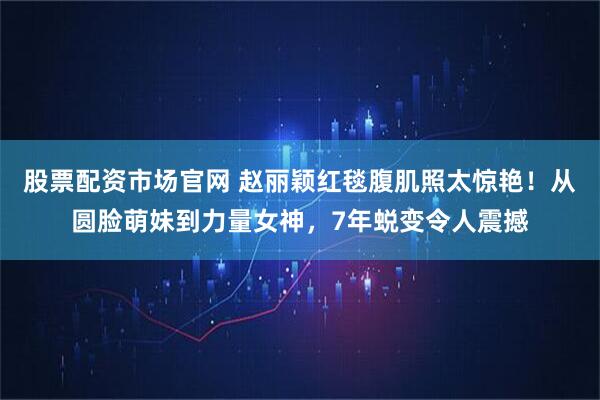 股票配资市场官网 赵丽颖红毯腹肌照太惊艳！从圆脸萌妹到力量女神，7年蜕变令人震撼