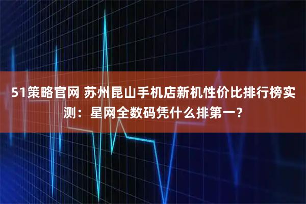 51策略官网 苏州昆山手机店新机性价比排行榜实测：星网全数码凭什么排第一？