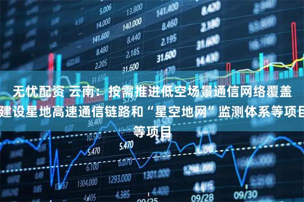 无忧配资 云南：按需推进低空场景通信网络覆盖 建设星地高速通信链路和“星空地网”监测体系等项目